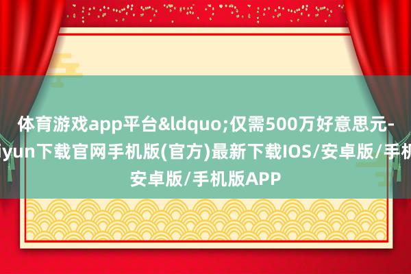 体育游戏app平台&ldquo;仅需500万好意思元-开云kaiyun下载官网手机版(官方)最新下载IOS/安卓版/手机版APP