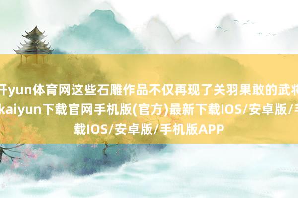 开yun体育网这些石雕作品不仅再现了关羽果敢的武将形象-开云kaiyun下载官网手机版(官方)最新下载IOS/安卓版/手机版APP