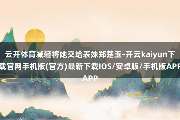 云开体育减轻将她交给表妹郑楚玉-开云kaiyun下载官网手机版(官方)最新下载IOS/安卓版/手机版APP