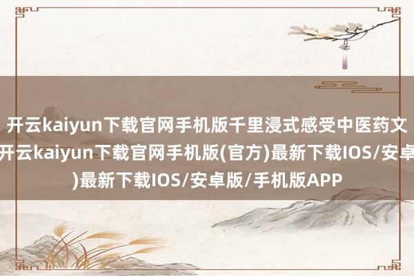 开云kaiyun下载官网手机版千里浸式感受中医药文化的私有魔力-开云kaiyun下载官网手机版(官方)最新下载IOS/安卓版/手机版APP
