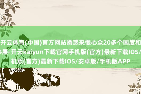 开云体育(中国)官方网站诱惑来惬心众20多个国度和地区的786家企业参展-开云kaiyun下载官网手机版(官方)最新下载IOS/安卓版/手机版APP