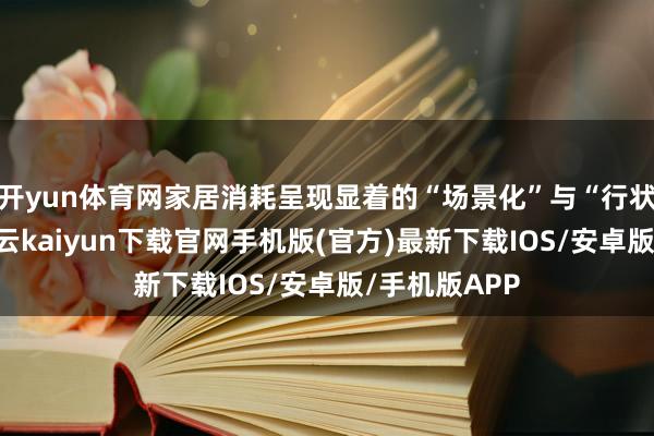开yun体育网家居消耗呈现显着的“场景化”与“行状化”特征-开云kaiyun下载官网手机版(官方)最新下载IOS/安卓版/手机版APP