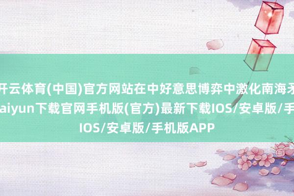 开云体育(中国)官方网站在中好意思博弈中激化南海矛盾-开云kaiyun下载官网手机版(官方)最新下载IOS/安卓版/手机版APP