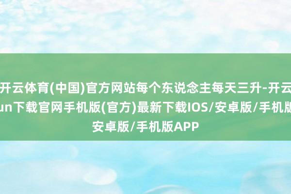 开云体育(中国)官方网站每个东说念主每天三升-开云kaiyun下载官网手机版(官方)最新下载IOS/安卓版/手机版APP