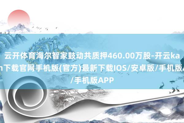 云开体育海尔智家鼓动共质押460.00万股-开云kaiyun下载官网手机版(官方)最新下载IOS/安卓版/手机版APP