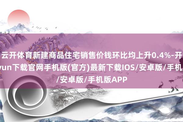 云开体育新建商品住宅销售价钱环比均上升0.4%-开云kaiyun下载官网手机版(官方)最新下载IOS/安卓版/手机版APP