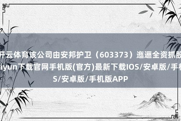 开云体育该公司由安邦护卫（603373）迤逦全资抓股-开云kaiyun下载官网手机版(官方)最新下载IOS/安卓版/手机版APP