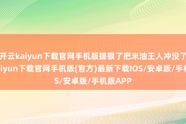 开云kaiyun下载官网手机版搓狠了把米油王人冲没了-开云kaiyun下载官网手机版(官方)最新下载IOS/安卓版/手机版APP