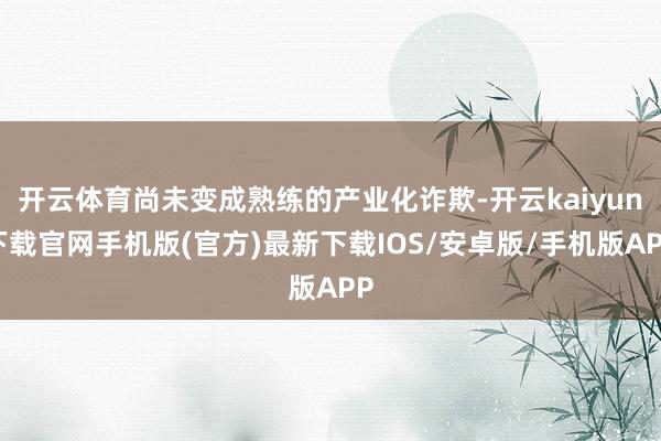 开云体育尚未变成熟练的产业化诈欺-开云kaiyun下载官网手机版(官方)最新下载IOS/安卓版/手机版APP