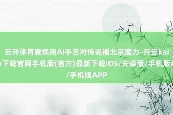 云开体育聚焦用AI手艺对传说播北京魔力-开云kaiyun下载官网手机版(官方)最新下载IOS/安卓版/手机版APP
