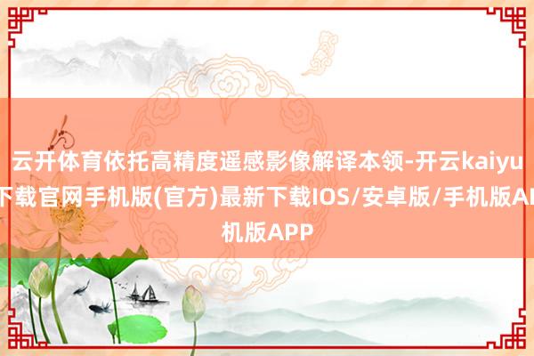 云开体育依托高精度遥感影像解译本领-开云kaiyun下载官网手机版(官方)最新下载IOS/安卓版/手机版APP