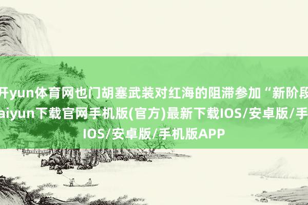开yun体育网也门胡塞武装对红海的阻滞参加“新阶段”-开云kaiyun下载官网手机版(官方)最新下载IOS/安卓版/手机版APP