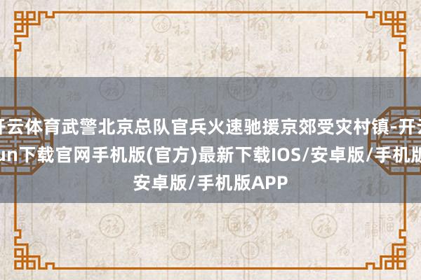 开云体育武警北京总队官兵火速驰援京郊受灾村镇-开云kaiyun下载官网手机版(官方)最新下载IOS/安卓版/手机版APP