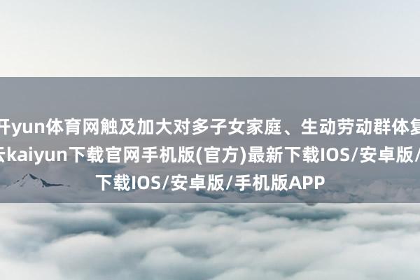 开yun体育网触及加大对多子女家庭、生动劳动群体复古力度-开云kaiyun下载官网手机版(官方)最新下载IOS/安卓版/手机版APP