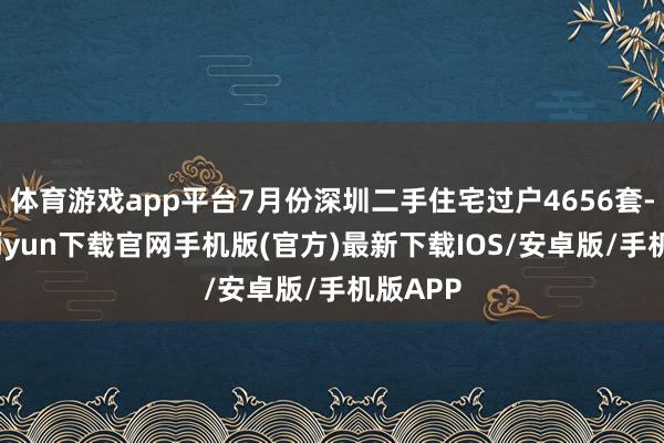体育游戏app平台7月份深圳二手住宅过户4656套-开云kaiyun下载官网手机版(官方)最新下载IOS/安卓版/手机版APP