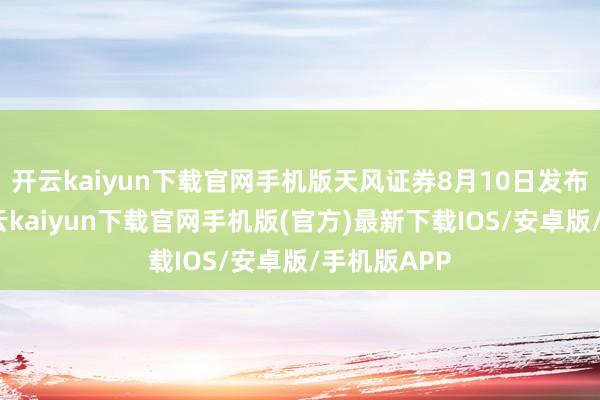 开云kaiyun下载官网手机版天风证券8月10日发布研报称-开云kaiyun下载官网手机版(官方)最新下载IOS/安卓版/手机版APP