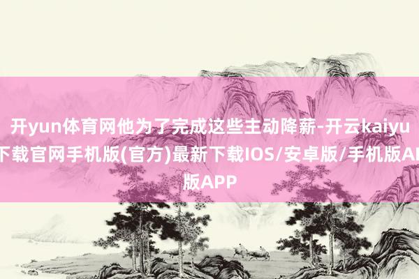 开yun体育网他为了完成这些主动降薪-开云kaiyun下载官网手机版(官方)最新下载IOS/安卓版/手机版APP
