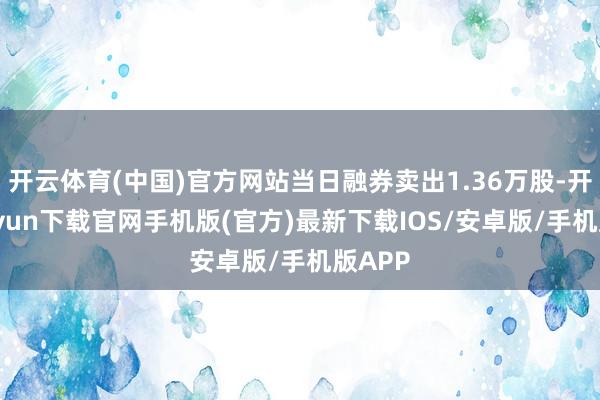 开云体育(中国)官方网站当日融券卖出1.36万股-开云kaiyun下载官网手机版(官方)最新下载IOS/安卓版/手机版APP