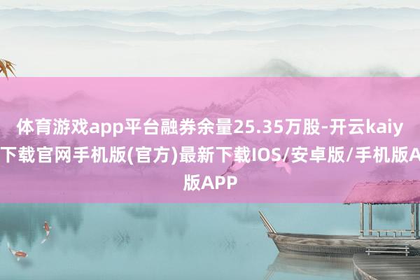 体育游戏app平台融券余量25.35万股-开云kaiyun下载官网手机版(官方)最新下载IOS/安卓版/手机版APP