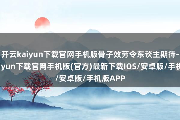 开云kaiyun下载官网手机版骨子效劳令东谈主期待-开云kaiyun下载官网手机版(官方)最新下载IOS/安卓版/手机版APP