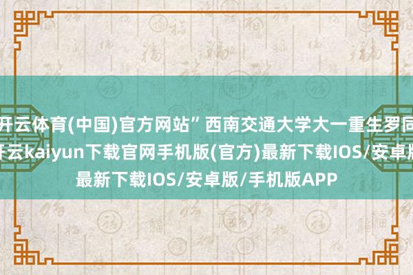 开云体育(中国)官方网站”西南交通大学大一重生罗同学告诉记者-开云kaiyun下载官网手机版(官方)最新下载IOS/安卓版/手机版APP