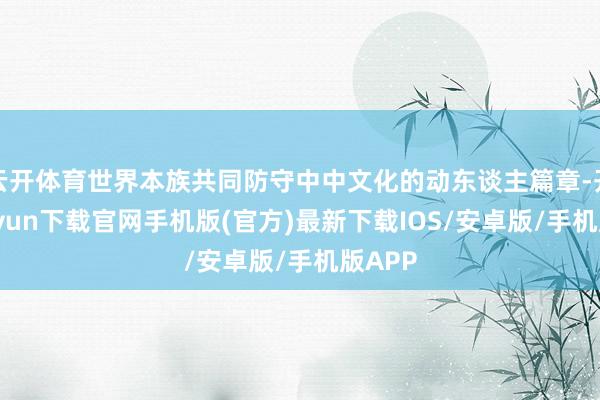 云开体育世界本族共同防守中中文化的动东谈主篇章-开云kaiyun下载官网手机版(官方)最新下载IOS/安卓版/手机版APP