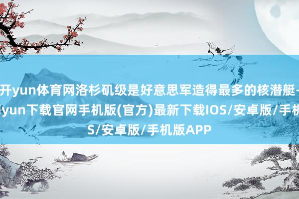 开yun体育网洛杉矶级是好意思军造得最多的核潜艇-开云kaiyun下载官网手机版(官方)最新下载IOS/安卓版/手机版APP