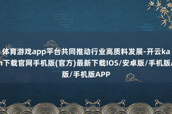 体育游戏app平台共同推动行业高质料发展-开云kaiyun下载官网手机版(官方)最新下载IOS/安卓版/手机版APP