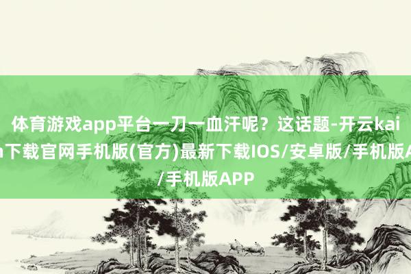 体育游戏app平台一刀一血汗呢？这话题-开云kaiyun下载官网手机版(官方)最新下载IOS/安卓版/手机版APP