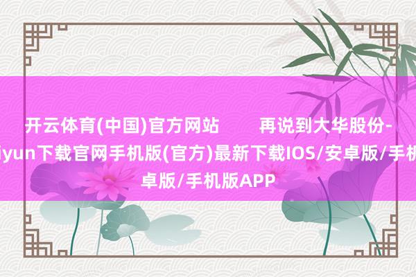 开云体育(中国)官方网站        再说到大华股份-开云kaiyun下载官网手机版(官方)最新下载IOS/安卓版/手机版APP