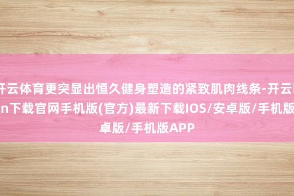 开云体育更突显出恒久健身塑造的紧致肌肉线条-开云kaiyun下载官网手机版(官方)最新下载IOS/安卓版/手机版APP
