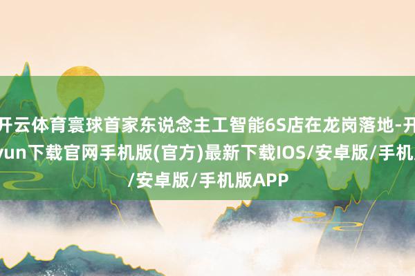 开云体育寰球首家东说念主工智能6S店在龙岗落地-开云kaiyun下载官网手机版(官方)最新下载IOS/安卓版/手机版APP