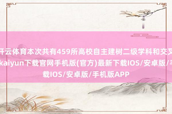 开云体育本次共有459所高校自主建树二级学科和交叉学科-开云kaiyun下载官网手机版(官方)最新下载IOS/安卓版/手机版APP